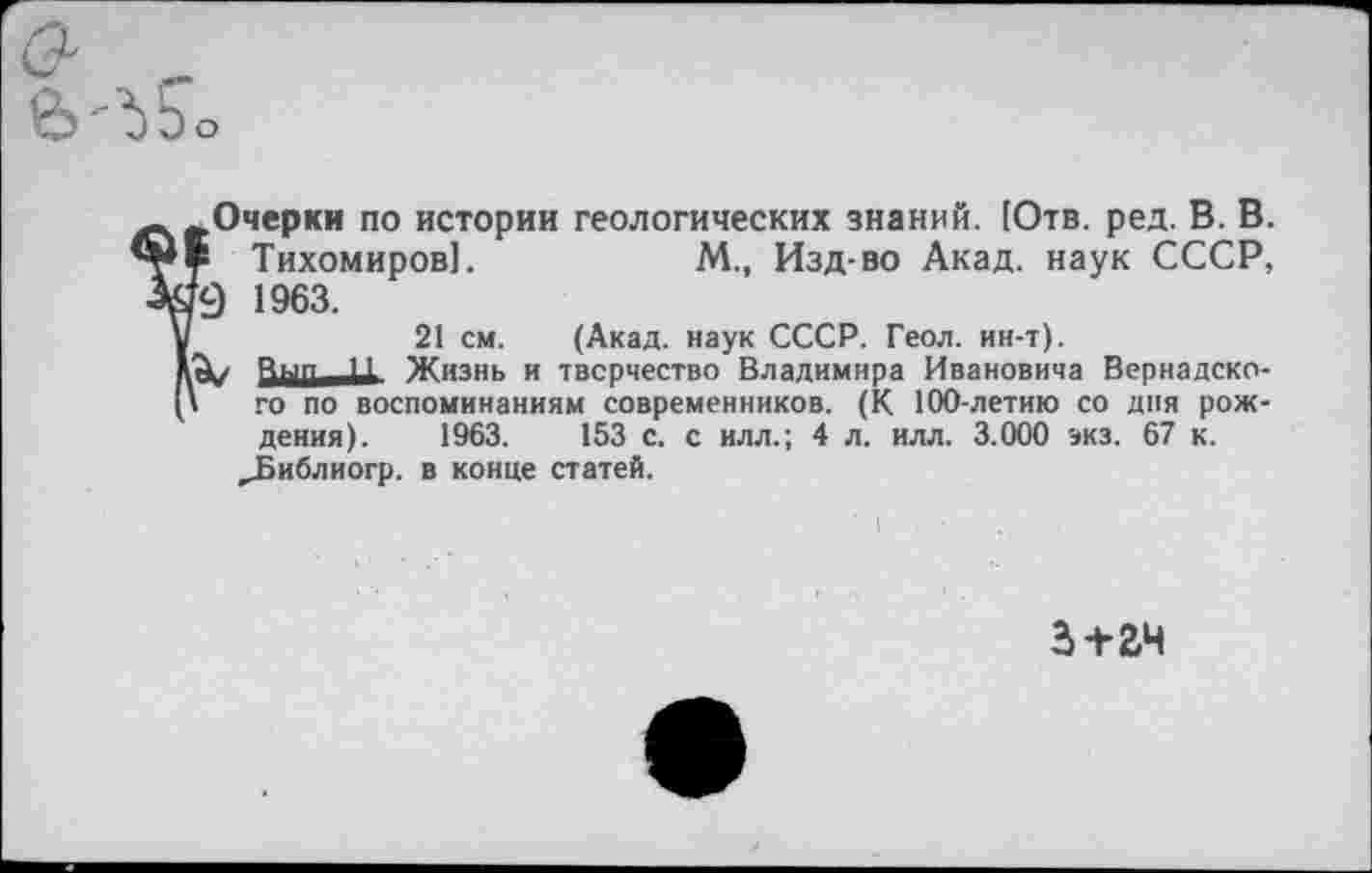 ﻿&. -е>'^Ьо
.Очерки по истории геологических знаний. [Отв. ред. В. В. £ Тихомиров].	М., Изд-во Акад, наук СССР,
га 1963.
21 см. (Акад, наук СССР. Геол. ин-т).
А/	Жизнь и творчество Владимира Ивановича Вернадско-
' го по воспоминаниям современников. (К 100-летию со дня рождения). 1963.	153 с. с илл.; 4 л. илл. 3.000 экз. 67 к.
,Библиогр. в конце статей.
з+гч